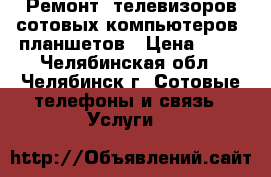 Ремонт ,телевизоров,сотовых,компьютеров, планшетов › Цена ­ 10 - Челябинская обл., Челябинск г. Сотовые телефоны и связь » Услуги   